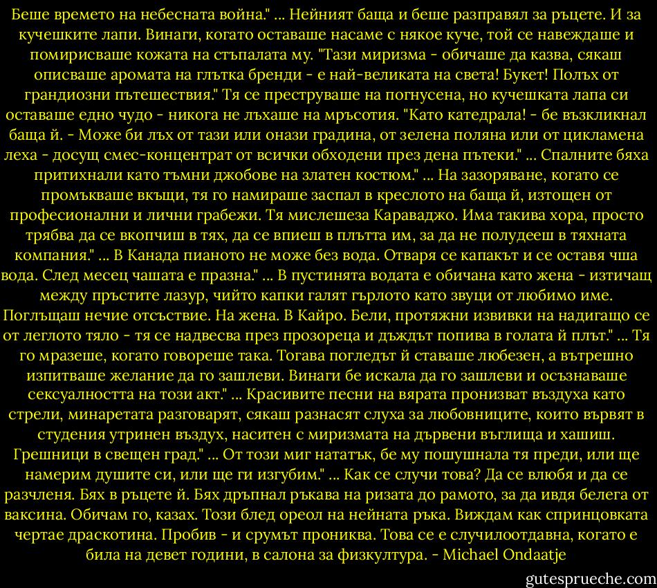 Беше времето на небесната война."<br />...<br />Нейният баща и беше разправял за ръцете. И за кучешките лапи. Винаги, когато оставаше насаме с някое куче, той се навеждаше и помирисваше кожата на стъпалата му. "Тази миризма - обичаше да казва, сякаш описваше аромата на глътка бренди - е най-великата на света! Букет! Полъх от грандиозни пътешествия." Тя се преструваше на погнусена, но кучешката лапа си оставаше едно чудо - никога не лъхаше на мръсотия. "Като катедрала! - бе възкликнал баща й. - Може би лъх от тази или онази градина, от зелена поляна или от цикламена леха - досущ смес-концентрат от всички обходени през дена пътеки."<br />...<br />Спалните бяха притихнали като тъмни джобове на златен костюм."<br />...<br />На зазоряване, когато се промъкваше вкъщи, тя го намираше заспал в креслото на баща й, изтощен от професионални и лични грабежи. Тя мислешеза Караваджо. Има такива хора, просто трябва да се вкопчиш в тях, да се впиеш в плътта им, за да не полудееш в тяхната компания."<br />...<br />В Канада пианото не може без вода. Отваря се капакът и се оставя чша вода. След месец чашата е празна."<br />...<br />В пустинята водата е обичана като жена - изтичащ между пръстите лазур, чийто капки галят гърлото като звуци от любимо име. Поглъщаш нечие отсъствие. На жена. В Кайро. Бели, протяжни извивки на надигащо се от леглото тяло - тя се надвесва през прозореца и дъждът попива в голата й плът."<br />...<br />Тя го мразеше, когато говореше така. Тогава погледът й ставаше любезен, а вътрешно изпитваше желание да го зашлеви. Винаги бе искала да го зашлеви и осъзнаваше сексуалността на този акт."<br />...<br />Красивите песни на вярата пронизват въздуха като стрели, минаретата разговарят, сякаш разнасят слуха за любовниците, които вървят в студения утринен въздух, наситен с миризмата на дървени въглища и хашиш. Грешници в свещен град."<br />...<br />От този миг нататък, бе му пошушнала тя преди, или ще намерим душите си, или ще ги изгубим."<br />...<br />Как се случи това? Да се влюбя и да се разчленя.<br />Бях в ръцете й. Бях дръпнал ръкава на ризата до рамото, за да ивдя белега от ваксина. Обичам го, казах. Този блед ореол на нейната ръка. Виждам как спринцовката чертае драскотина. Пробив - и срумът прониква. Това се е случилоотдавна, когато е била на девет години, в салона за физкултура. - Michael Ondaatje