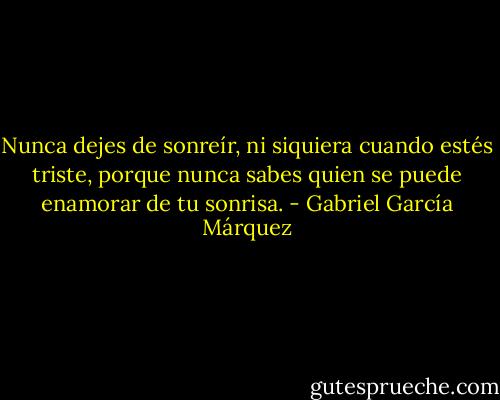 Nunca dejes de sonreír, ni siquiera cuando estés triste, porque nunca sabes quien se puede enamorar de tu sonrisa. - Gabriel García Márquez