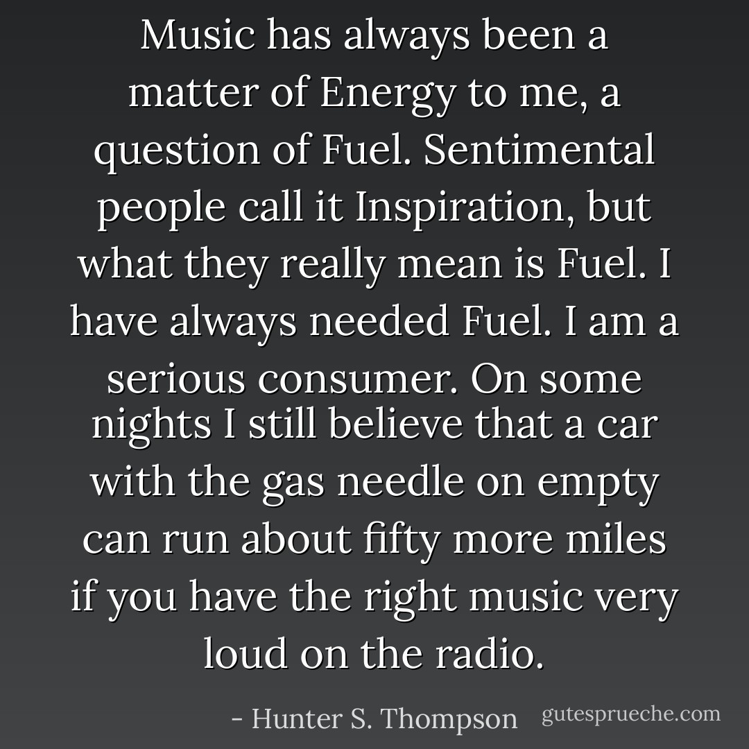 Music has always been a matter of Energy to me, a question of Fuel. Sentimental people call it Inspiration, but what they really mean is Fuel. I have always needed Fuel. I am a serious consumer. On some nights I still believe that a car with the gas needle on empty can run about fifty more miles if you have the right music very loud on the radio. - Hunter S. Thompson