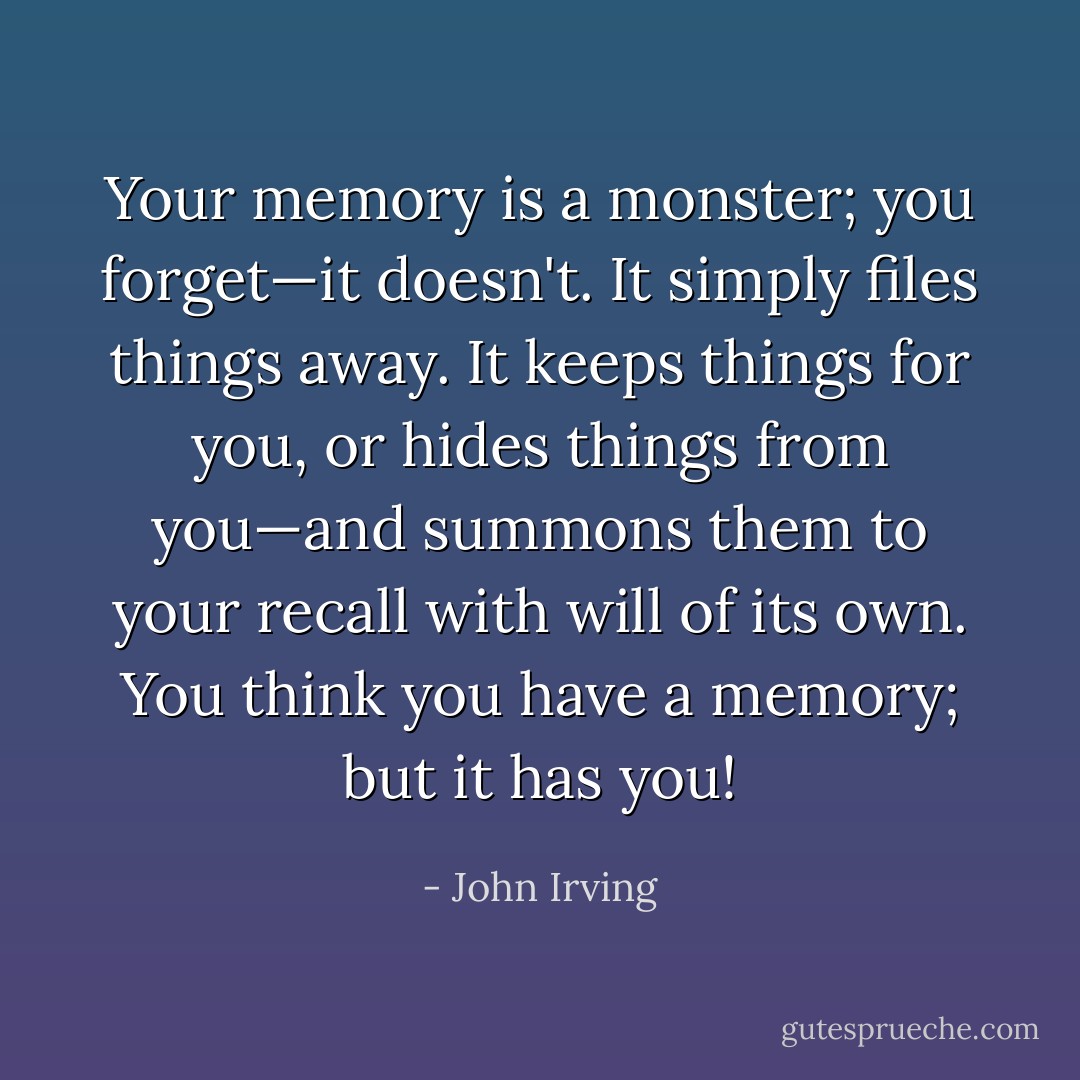 Your memory is a monster; you forget—it doesn't. It simply files things away. It keeps things for you, or hides things from you—and summons them to your recall with will of its own. You think you have a memory; but it has you! - John Irving