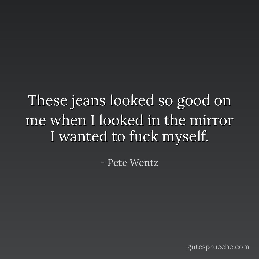 These jeans looked so good on me when I looked in the mirror I wanted to fuck myself. - Pete Wentz