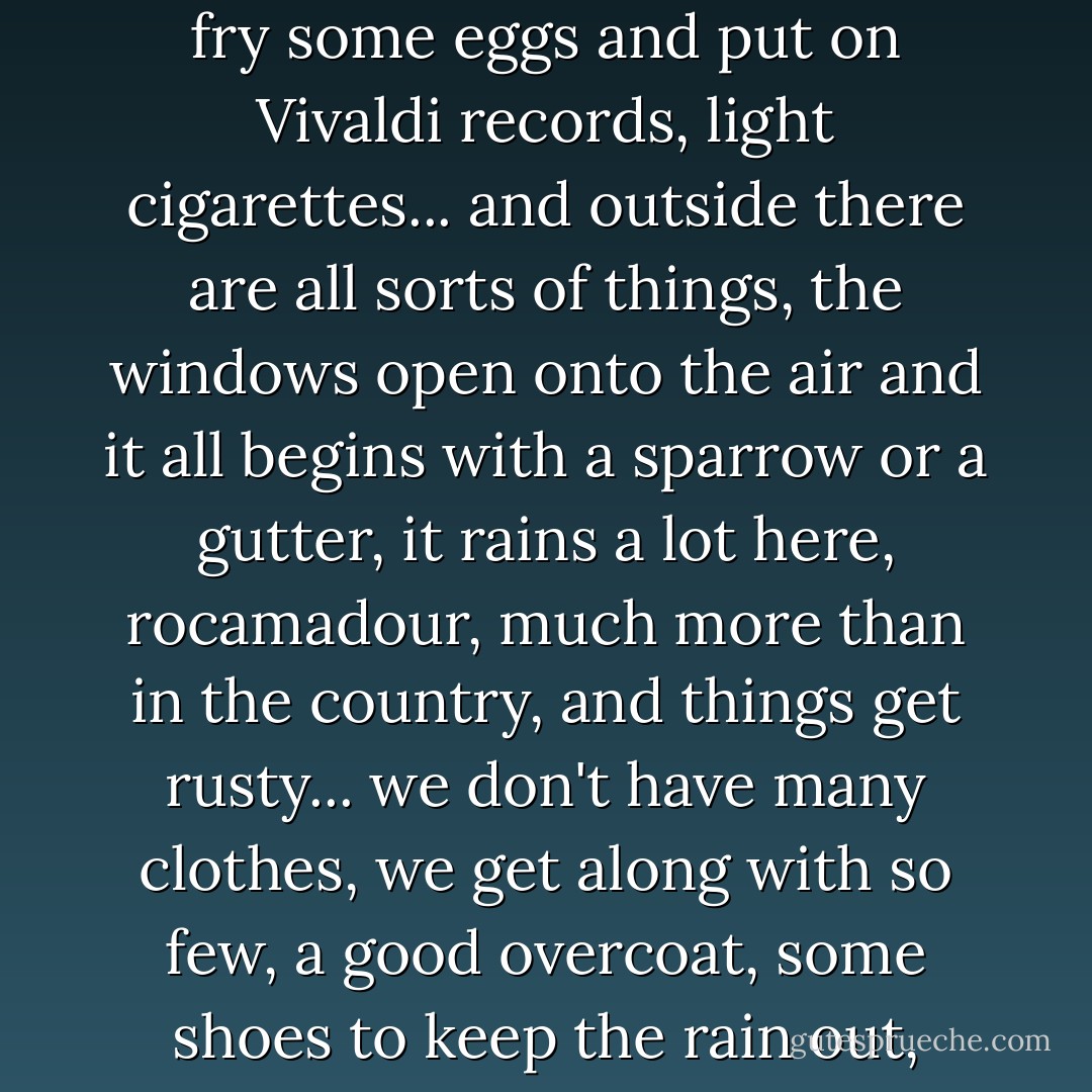 That's how it is, Rocamadour: in Paris we're like fungus, we grow on the railings of staircases, in dark rooms with greasy smells, where people make love all the time and then fry some eggs and put on Vivaldi records, light cigarettes... and outside there are all sorts of things, the windows open onto the air and it all begins with a sparrow or a gutter, it rains a lot here, rocamadour, much more than in the country, and things get rusty... we don't have many clothes, we get along with so few, a good overcoat, some shoes to keep the rain out, we're very dirty, everybody is dirty and good-looking in Paris, Rocamadour, the beds smell of night and deep sleep, dust and books underneath. - Julio Cortázar