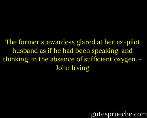 The former stewardess glared at her ex-pilot husband as if he had been speaking, and thinking, in the absence of sufficient oxygen. - John Irving