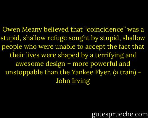 Owen Meany believed that “coincidence” was a stupid, shallow refuge sought by stupid, shallow people who were unable to accept the fact that their lives were shaped by a terrifying and awesome design – more powerful and unstoppable than the Yankee Flyer. (a train) - John Irving