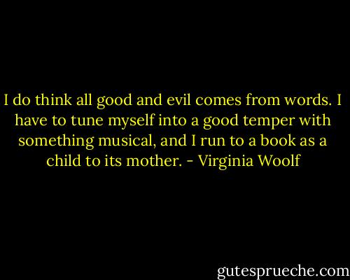 I do think all good and evil comes from words. I have to tune myself into a good temper with something musical, and I run to a book as a child to its mother. - Virginia Woolf