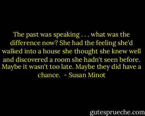 The past was speaking . . . what was the difference now? She had the feeling she'd walked into a house she thought she knew well and discovered a room she hadn't seen before. Maybe it wasn't too late. Maybe they did have a chance.  - Susan Minot