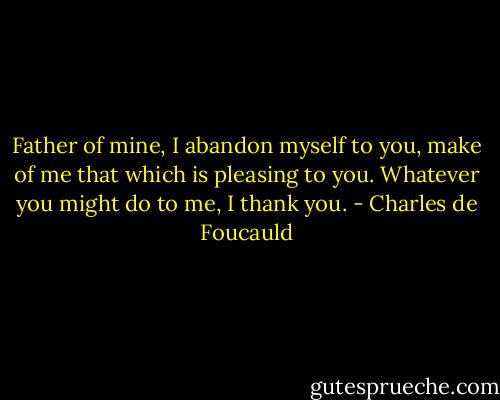Father of mine, I abandon myself to you, make of me that which is pleasing to you. Whatever you might do to me, I thank you. - Charles de Foucauld