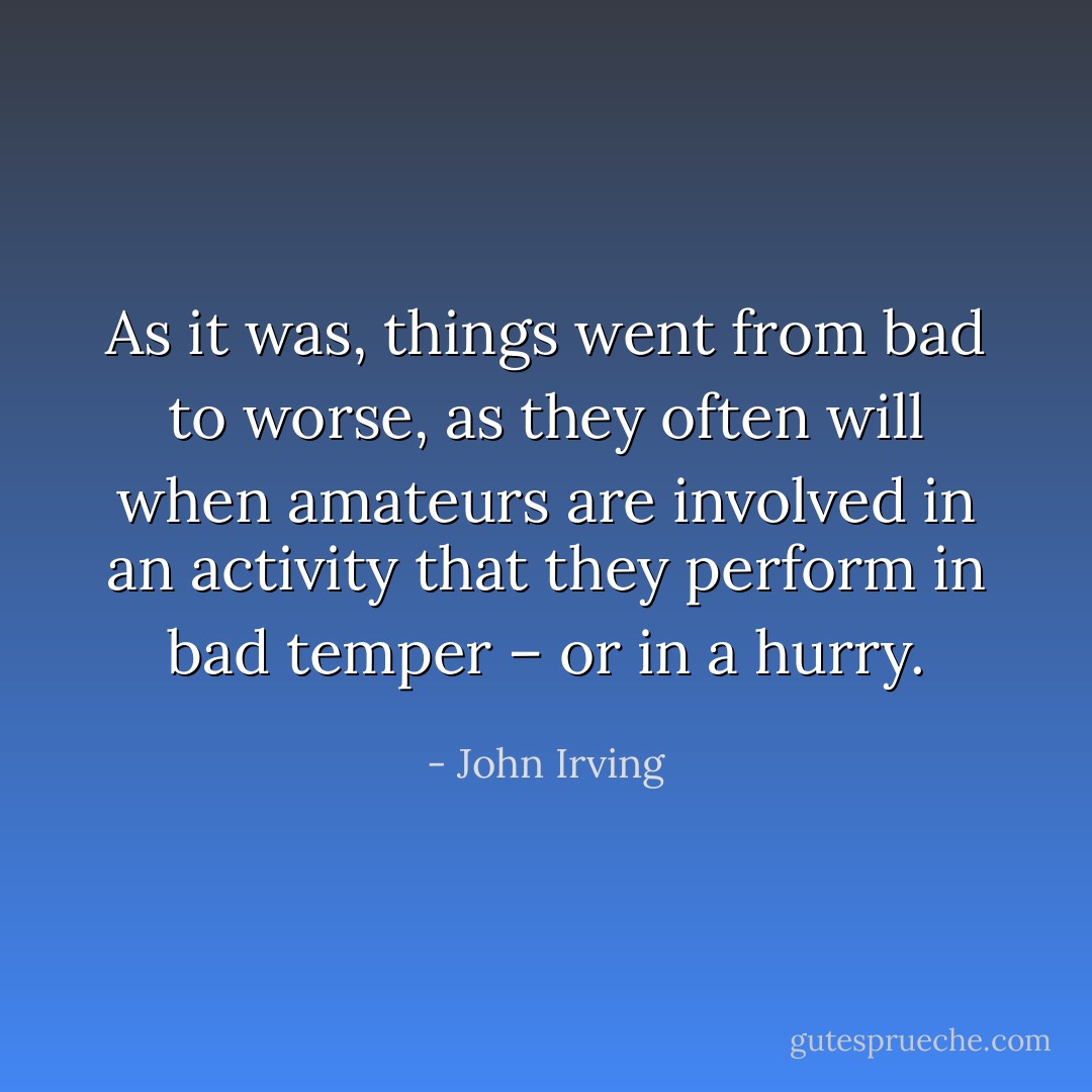 As it was, things went from bad to worse, as they often will when amateurs are involved in an activity that they perform in bad temper – or in a hurry. - John Irving
