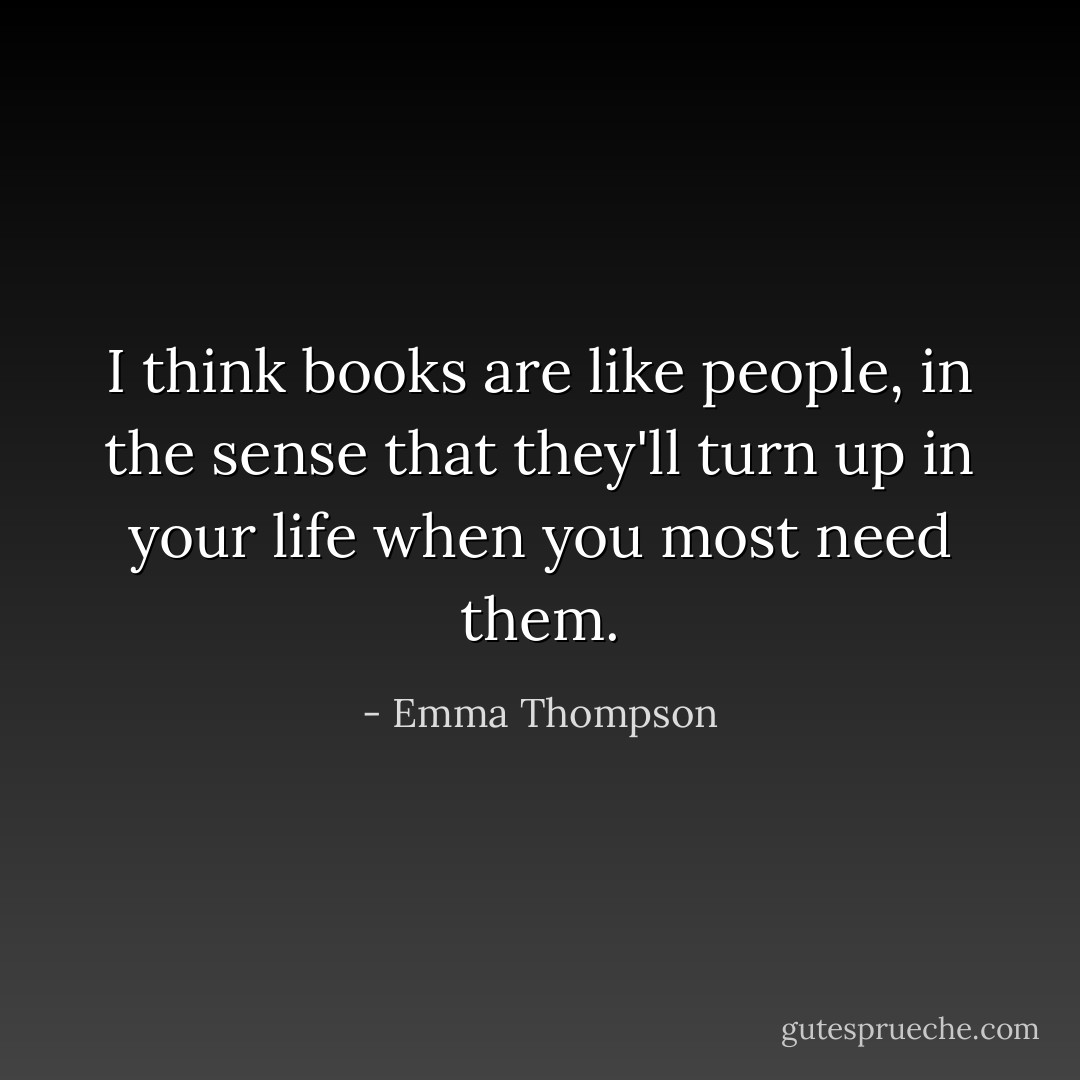 I think books are like people, in the sense that they'll turn up in your life when you most need them. - Emma Thompson
