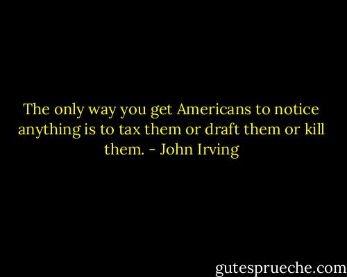 The only way you get Americans to notice anything is to tax them or draft them or kill them. - John Irving