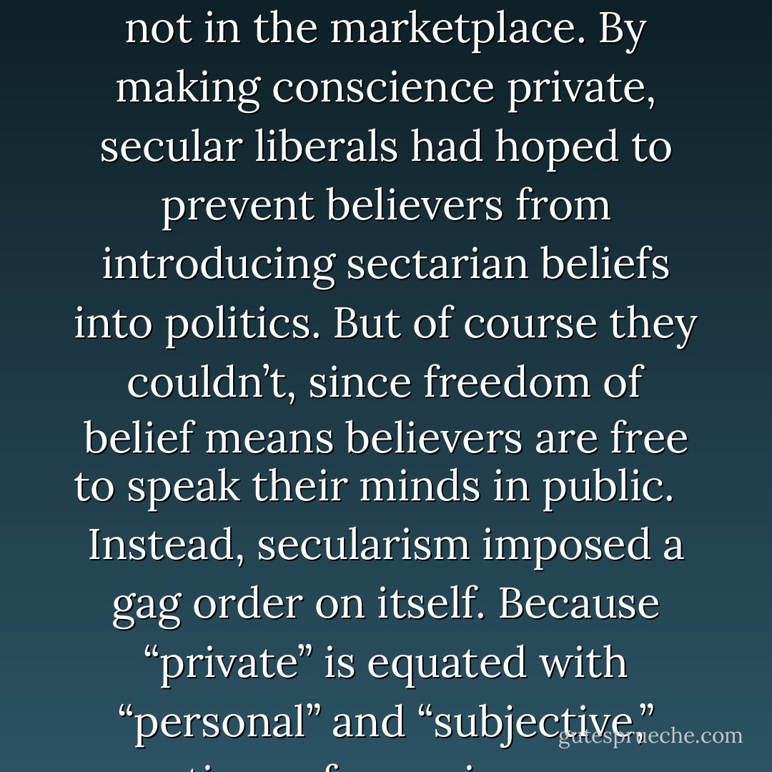  Where did secular liberalism go wrong?<br /><br /> It has been undone by its own ideas. The first idea is that matters of conscience — religion, ethics, and values — are private matters. The privatizing of conscience started with two important principles: religion should be separated from the state and people should not be forced to believe one way or the other. But it went further to say that belief has no place in the public sphere. Conscience belongs in homes and houses of worship, not in the marketplace. By making conscience private, secular liberals had hoped to prevent believers from introducing sectarian beliefs into politics. But of course they couldn’t, since freedom of belief means believers are free to speak their minds in public.<br /><br /> Instead, secularism imposed a gag order on itself. Because “private” is equated with “personal” and “subjective,” questions of conscience were placed out of bounds of serious critical evaluation.<br /><br /> …<br /><br /> … The mistake lies in thinking that because conscience is free from coercion, it must be free from criticism, reason, truth, or independent, objective standards of right and wrong. The indispensable principle of freedom of belief has mutated into an unthinking assumption that matters of belief are immune to critical public inquiry and shared evaluative norms. - Austin Dacey