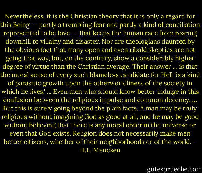 Nevertheless, it is the Christian theory that it is only a regard for this Being -- partly a trembling fear and partly a kind of conciliation represented to be love -- that keeps the human race from roaring downhill to villainy and disaster. Nor are theologians daunted by the obvious fact that many open and even ribald skeptics are not going that way, but, on the contrary, show a considerably higher degree of virtue than the Christian average. Their answer ... is that the moral sense of every such blameless candidate for Hell 'is a kind of parasitic growth upon the otherworldliness of the society in which he lives.' ... Even men who should know better indulge in this confusion between the religious impulse and common decency. ... But this is surely going beyond the plain facts. A man may be truly religious without imagining God as good at all, and he may be good without believing that there is any moral order in the universe or even that God exists. Religion does not necessarily make men better citizens, whether of their neighborhoods or of the world. - H.L. Mencken