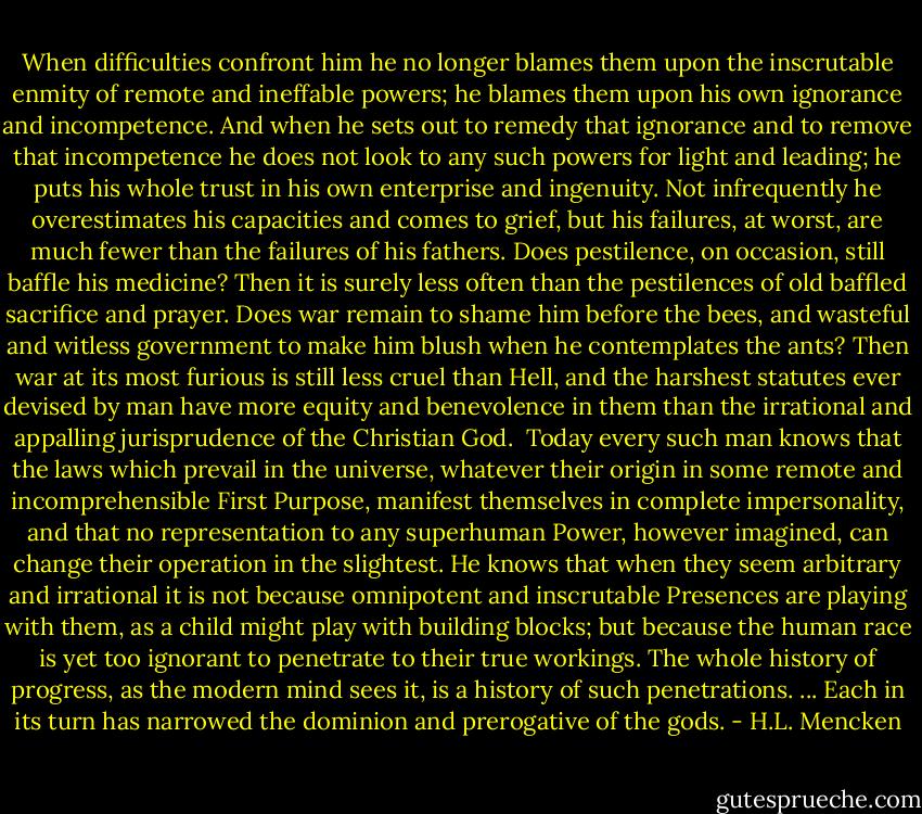 When difficulties confront him he no longer blames them upon the inscrutable enmity of remote and ineffable powers; he blames them upon his own ignorance and incompetence. And when he sets out to remedy that ignorance and to remove that incompetence he does not look to any such powers for light and leading; he puts his whole trust in his own enterprise and ingenuity. Not infrequently he overestimates his capacities and comes to grief, but his failures, at worst, are much fewer than the failures of his fathers. Does pestilence, on occasion, still baffle his medicine? Then it is surely less often than the pestilences of old baffled sacrifice and prayer. Does war remain to shame him before the bees, and wasteful and witless government to make him blush when he contemplates the ants? Then war at its most furious is still less cruel than Hell, and the harshest statutes ever devised by man have more equity and benevolence in them than the irrational and appalling jurisprudence of the Christian God.<br /><br />Today every such man knows that the laws which prevail in the universe, whatever their origin in some remote and incomprehensible First Purpose, manifest themselves in complete impersonality, and that no representation to any superhuman Power, however imagined, can change their operation in the slightest. He knows that when they seem arbitrary and irrational it is not because omnipotent and inscrutable Presences are playing with them, as a child might play with building blocks; but because the human race is yet too ignorant to penetrate to their true workings. The whole history of progress, as the modern mind sees it, is a history of such penetrations. ... Each in its turn has narrowed the dominion and prerogative of the gods. - H.L. Mencken