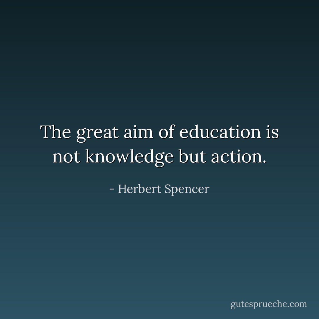 The great aim of education is not knowledge but action. - Herbert Spencer