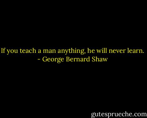 If you teach a man anything, he will never learn. - George Bernard Shaw
