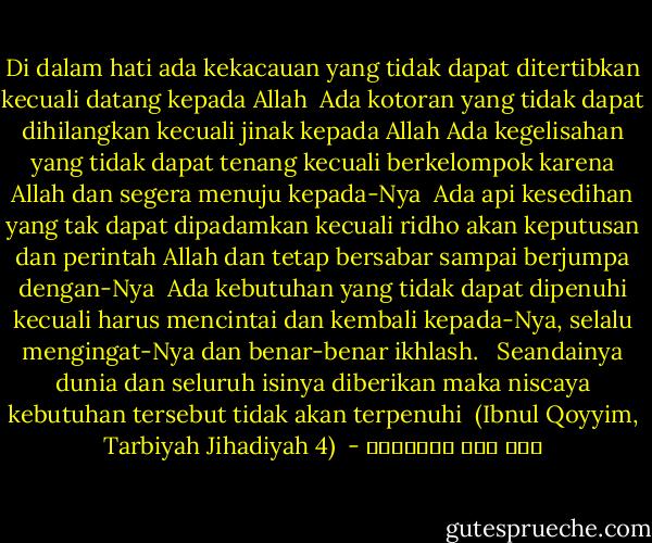 Di dalam hati ada kekacauan yang tidak dapat ditertibkan kecuali datang kepada Allah <br />Ada kotoran yang tidak dapat dihilangkan kecuali jinak kepada Allah<br />Ada kegelisahan yang tidak dapat tenang kecuali berkelompok karena Allah dan segera menuju kepada-Nya <br />Ada api kesedihan yang tak dapat dipadamkan kecuali ridho akan keputusan dan perintah Allah dan tetap bersabar sampai berjumpa dengan-Nya <br />Ada kebutuhan yang tidak dapat dipenuhi kecuali harus mencintai dan kembali kepada-Nya, selalu mengingat-Nya dan benar-benar ikhlash. <br /><br />Seandainya dunia dan seluruh isinya diberikan maka niscaya kebutuhan tersebut tidak akan terpenuhi<br /><br />(Ibnul Qoyyim, Tarbiyah Jihadiyah 4)<br /> - ابن قيم الجوزية