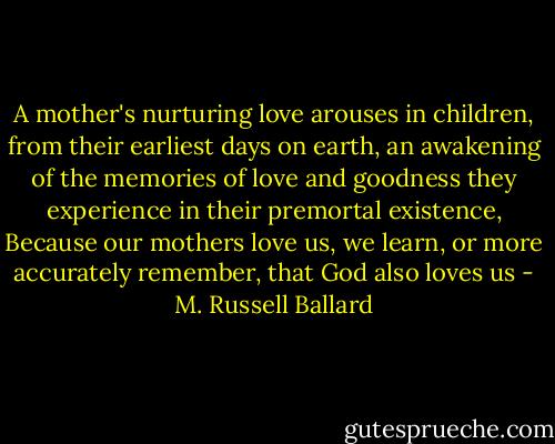 A mother's nurturing love arouses in children, from their earliest days on earth, an awakening of the memories of love and goodness they experience in their premortal existence, Because our mothers love us, we learn, or more accurately remember, that God also loves us - M. Russell Ballard
