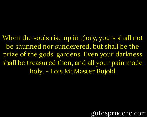 When the souls rise up in glory, yours shall not be shunned nor sunderered, but shall be the prize of the gods' gardens. Even your darkness shall be treasured then, and all your pain made holy. - Lois McMaster Bujold