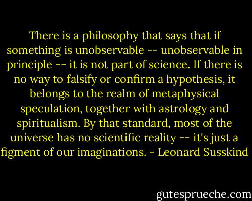 There is a philosophy that says that if something is unobservable -- unobservable in principle -- it is not part of science. If there is no way to falsify or confirm a hypothesis, it belongs to the realm of metaphysical speculation, together with astrology and spiritualism. By that standard, most of the universe has no scientific reality -- it's just a figment of our imaginations. - Leonard Susskind