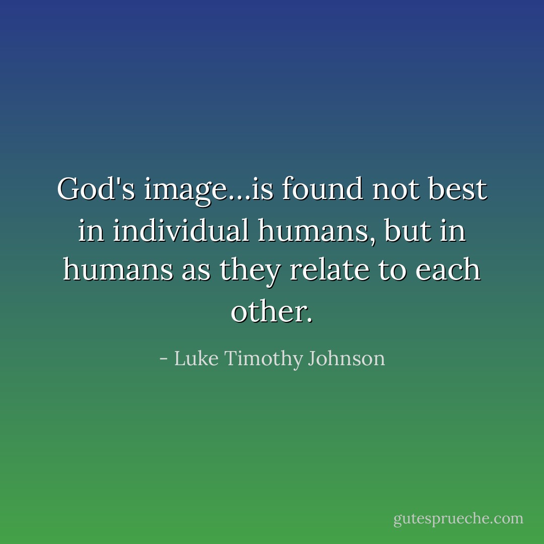God's image…is found not best in individual humans, but in humans as they relate to each other. - Luke Timothy Johnson