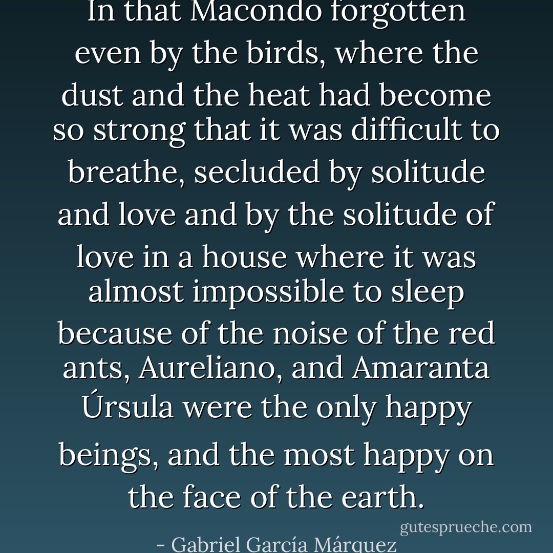 In that Macondo forgotten even by the birds, where the dust and the heat had become so strong that it was difficult to breathe, secluded by solitude and love and by the solitude of love in a house where it was almost impossible to sleep because of the noise of the red ants, Aureliano, and Amaranta Úrsula were the only happy beings, and the most happy on the face of the earth. - Gabriel García Márquez