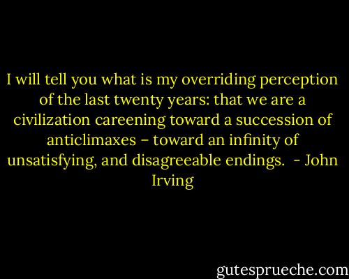 I will tell you what is my overriding perception of the last twenty years: that we are a civilization careening toward a succession of anticlimaxes – toward an infinity of unsatisfying, and disagreeable endings.  - John Irving