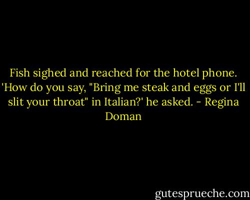 Fish sighed and reached for the hotel phone. 'How do you say, "Bring me steak and eggs or I'll slit your throat" in Italian?' he asked. - Regina Doman