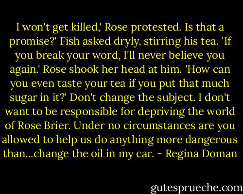 I won't get killed,' Rose protested.<br />Is that a promise?' Fish asked dryly, stirring his tea. 'If you break your word, I'll never believe you again.'<br />Rose shook her head at him. 'How can you even taste your tea if you put that much sugar in it?'<br />Don't change the subject. I don't want to be responsible for depriving the world of Rose Brier. Under no circumstances are you allowed to help us do anything more dangerous than...change the oil in my car. - Regina Doman