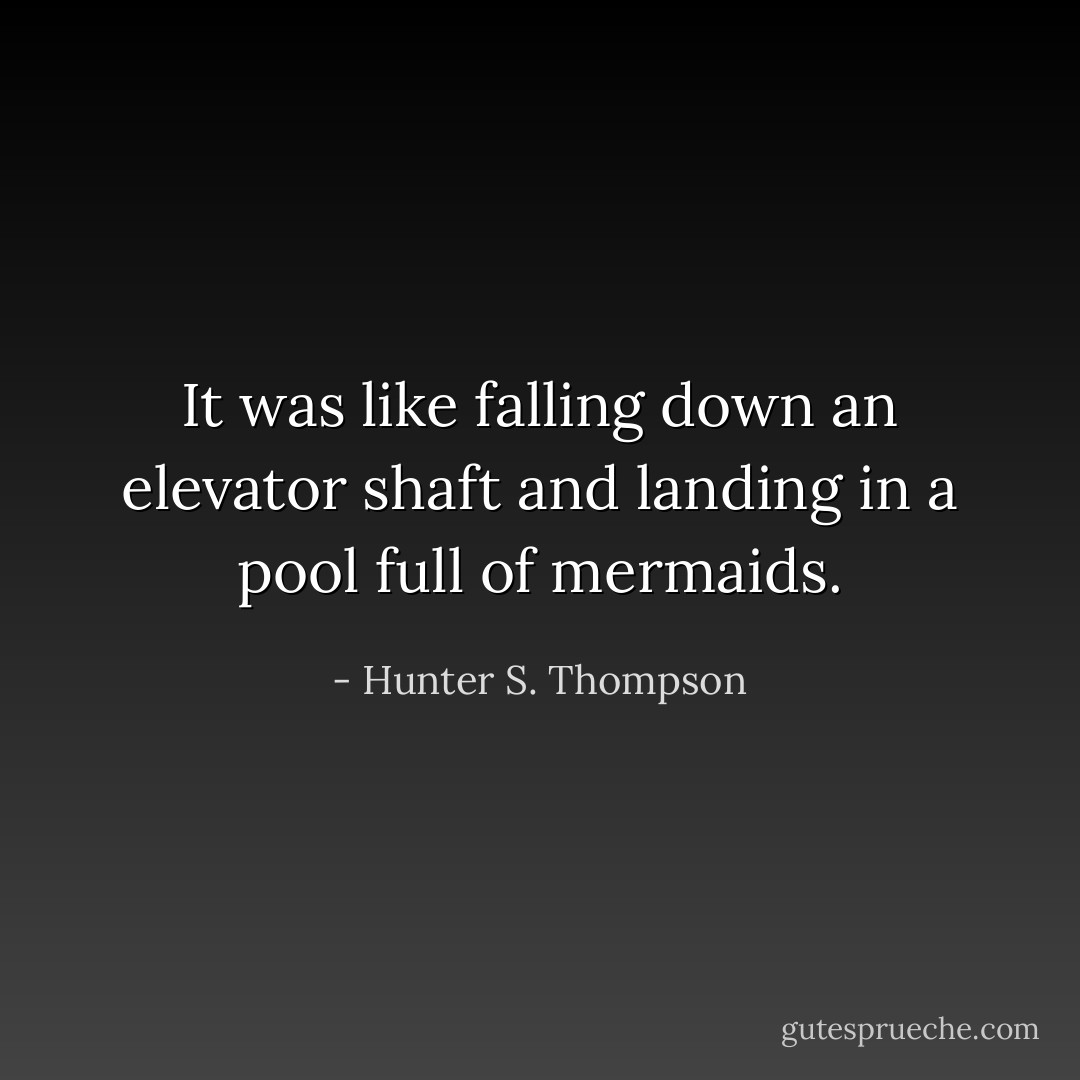 It was like falling down an elevator shaft and landing in a pool full of mermaids. - Hunter S. Thompson