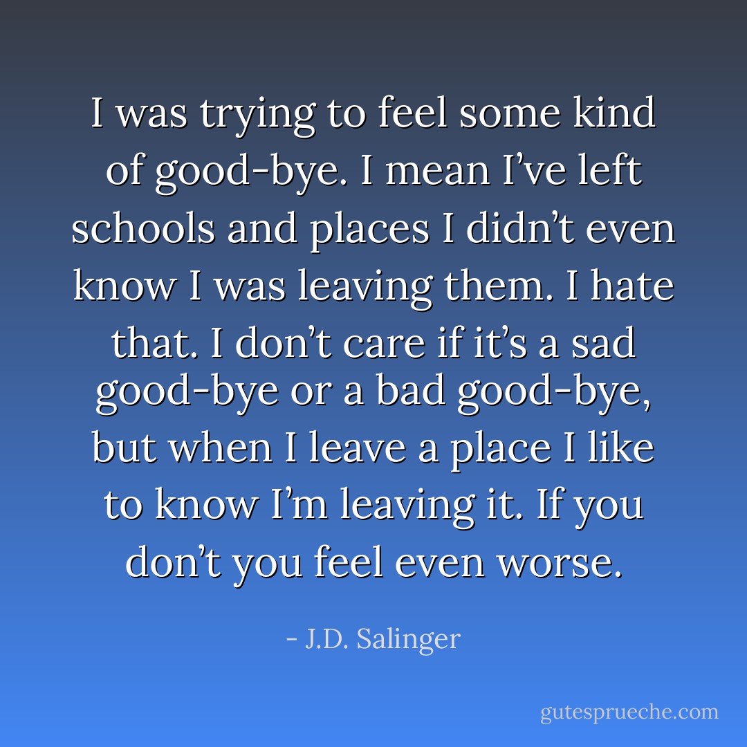 I was trying to feel some kind of good-bye. I mean I’ve left schools and places I didn’t even know I was leaving them. I hate that. I don’t care if it’s a sad good-bye or a bad good-bye, but when I leave a place I like to know I’m leaving it. If you don’t you feel even worse. - J.D. Salinger