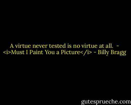 A virtue never tested is no virtue at all.<br /><br />- <i>Must I Paint You a Picture</i> - Billy Bragg