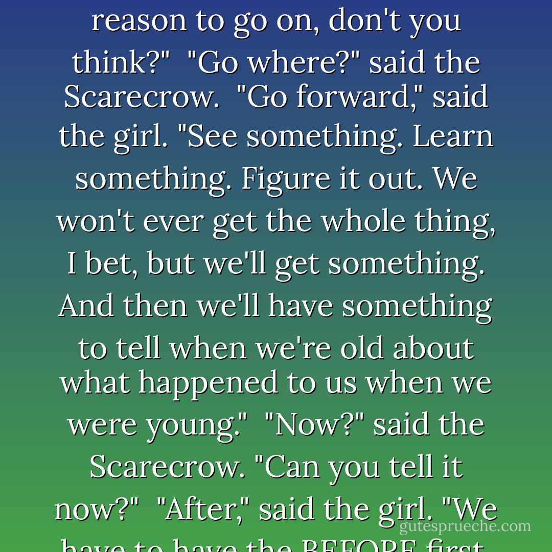 Lights and darks. And suddenly i was here, where everything seems strange. And I don't know why. Like the Fox and the Crow, I don't know the whole story yet. But that's a good reason to go on, don't you think?"<br /> "Go where?" said the Scarecrow.<br /> "Go forward," said the girl. "See something. Learn something. Figure it out. We won't ever get the whole thing, I bet, but we'll get something. And then we'll have something to tell when we're old about what happened to us when we were young."<br /> "Now?" said the Scarecrow. "Can you tell it now?"<br /> "After," said the girl. "We have to have the BEFORE first, and that's life"<br /> "And what's life?" said the scarecrow.<br /> "Moving," said the girl. "Moving on. Shall we move on? Will you come with me? - Bruce Coville
