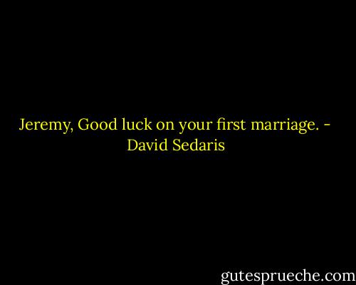 Jeremy, Good luck on your first marriage. - David Sedaris