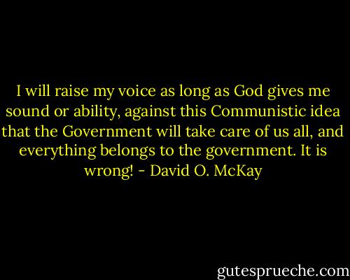 I will raise my voice as long as God gives me sound or ability, against this Communistic idea that the Government will take care of us all, and everything belongs to the government. It is wrong! - David O. McKay
