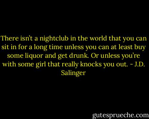 There isn’t a nightclub in the world that you can sit in for a long time unless you can at least buy some liquor and get drunk. Or unless you’re with some girl that really knocks you out. - J.D. Salinger