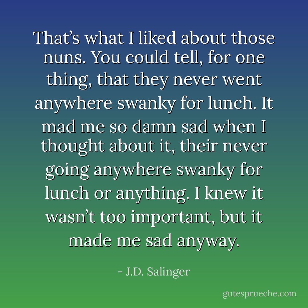 That’s what I liked about those nuns. You could tell, for one thing, that they never went anywhere swanky for lunch. It mad me so damn sad when I thought about it, their never going anywhere swanky for lunch or anything. I knew it wasn’t too important, but it made me sad anyway. - J.D. Salinger