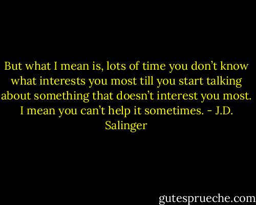 But what I mean is, lots of time you don’t know what interests you most till you start talking about something that doesn’t interest you most. I mean you can’t help it sometimes. - J.D. Salinger