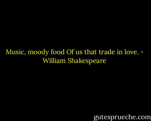 Music, moody food<br />Of us that trade in love. - William Shakespeare