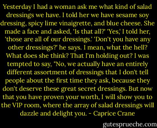 Yesterday I had a woman ask me what kind of salad dressings we have. I told her we have sesame soy dressing, spicy lime vinaigrette, and blue cheese. She made a face and asked, 'Is that all?' 'Yes,' I told her, 'those are all of our dressings.' 'Don't you have any other dressings?' he says. I mean, what the hell? What does she think? That I'm holding out? I was tempted to say, "No, we actually have an entirely different assortment of dressings that I don't tell people about the first time they ask, because they don't deserve these great secret dressings. But now that you have proven your worth, I will show you to the VIP room, where the array of salad dressings will dazzle and delight you. - Caprice Crane