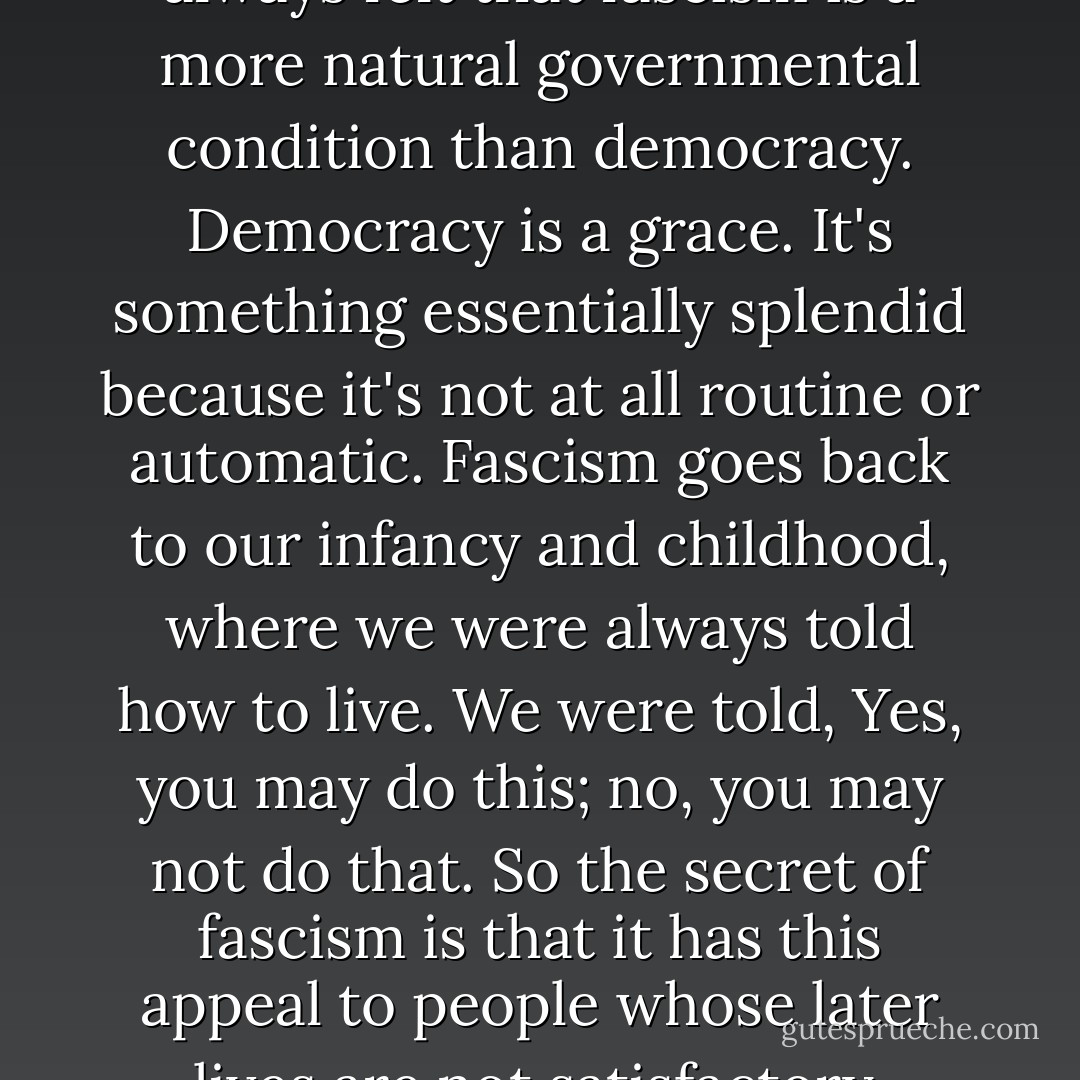 I really am a pessimist. I've always felt that fascism is a more natural governmental condition than democracy. Democracy is a grace. It's something essentially splendid because it's not at all routine or automatic. Fascism goes back to our infancy and childhood, where we were always told how to live. We were told, Yes, you may do this; no, you may not do that. So the secret of fascism is that it has this appeal to people whose later lives are not satisfactory. - Norman Mailer
