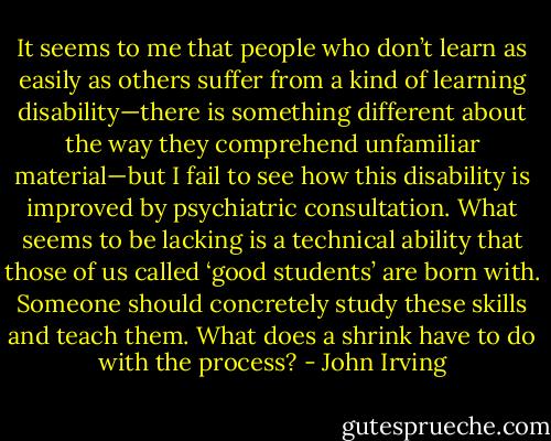 It seems to me that people who don’t learn as easily as others suffer from a kind of learning disability—there is something different about the way they comprehend unfamiliar material—but I fail to see how this disability is improved by psychiatric consultation. What seems to be lacking is a technical ability that those of us called ‘good students’ are born with. Someone should concretely study these skills and teach them. What does a shrink have to do with the process? - John Irving