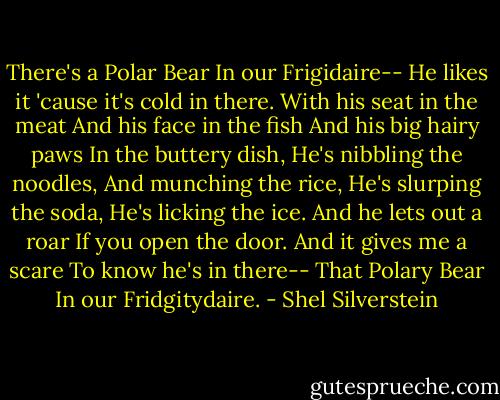 There's a Polar Bear<br />In our Frigidaire--<br />He likes it 'cause it's cold in there.<br />With his seat in the meat<br />And his face in the fish<br />And his big hairy paws<br />In the buttery dish,<br />He's nibbling the noodles,<br />And munching the rice,<br />He's slurping the soda,<br />He's licking the ice.<br />And he lets out a roar<br />If you open the door.<br />And it gives me a scare<br />To know he's in there--<br />That Polary Bear<br />In our Fridgitydaire. - Shel Silverstein