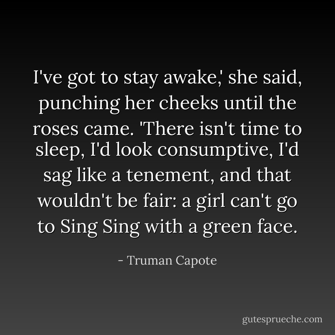 I've got to stay awake,' she said, punching her cheeks until the roses came. 'There isn't time to sleep, I'd look consumptive, I'd sag like a tenement, and that wouldn't be fair: a girl can't go to Sing Sing with a green face. - Truman Capote