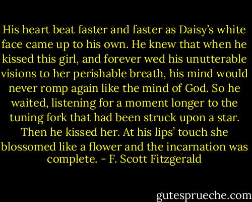 His heart beat faster and faster as Daisy’s white face came up to his own. He knew that when he kissed this girl, and forever wed his unutterable visions to her perishable breath, his mind would never romp again like the mind of God. So he waited, listening for a moment longer to the tuning fork that had been struck upon a star. Then he kissed her. At his lips’ touch she blossomed like a flower and the incarnation was complete. - F. Scott Fitzgerald