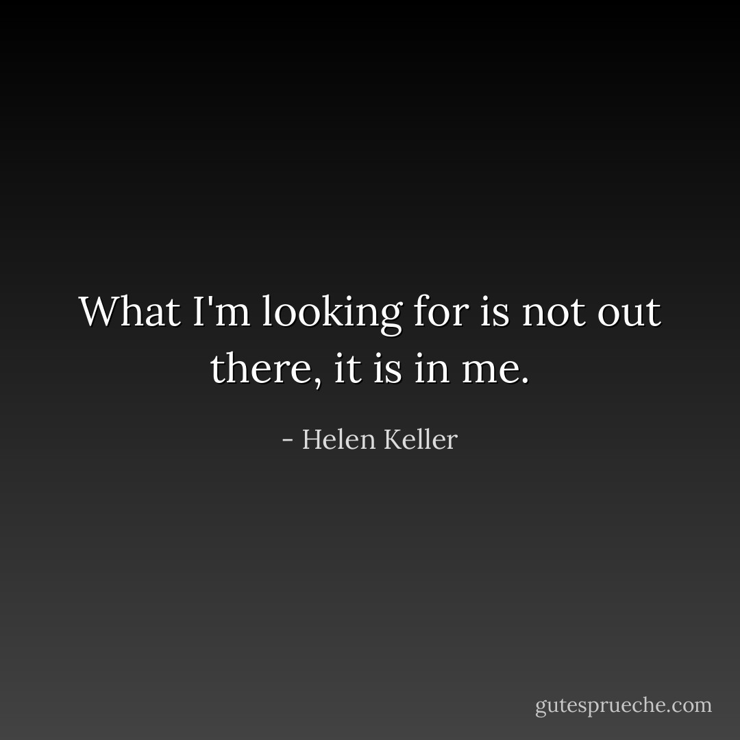 What I'm looking for is not out there, it is in me. - Helen Keller