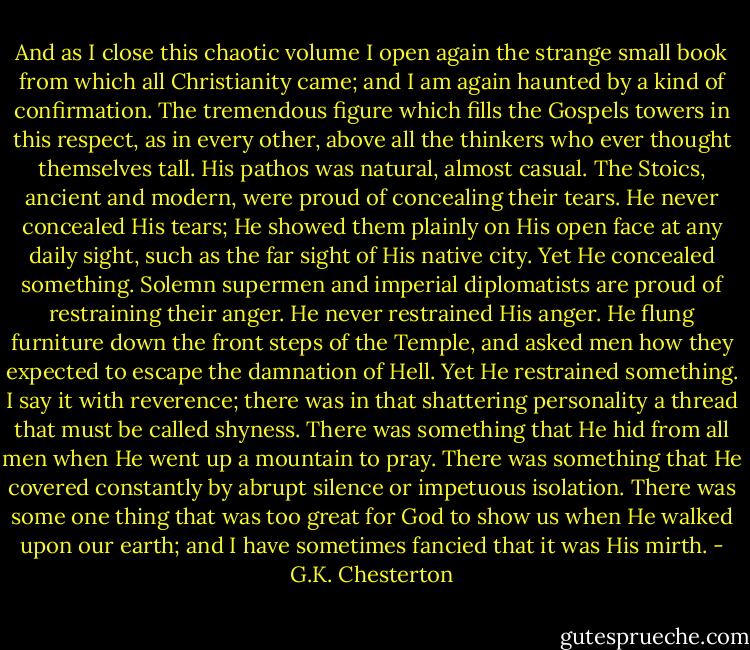 And as I close this chaotic volume I open again the strange small book from which all Christianity came; and I am again haunted by a kind of confirmation. The tremendous figure which fills the Gospels towers in this respect, as in every other, above all the thinkers who ever thought themselves tall. His pathos was natural, almost casual. The Stoics, ancient and modern, were proud of concealing their tears. He never concealed His tears; He showed them plainly on His open face at any daily sight, such as the far sight of His native city. Yet He concealed something. Solemn supermen and imperial diplomatists are proud of restraining their anger. He never restrained His anger. He flung furniture down the front steps of the Temple, and asked men how they expected to escape the damnation of Hell. Yet He restrained something. I say it with reverence; there was in that shattering personality a thread that must be called shyness. There was something that He hid from all men when He went up a mountain to pray. There was something that He covered constantly by abrupt silence or impetuous isolation. There was some one thing that was too great for God to show us when He walked upon our earth; and I have sometimes fancied that it was His mirth. - G.K. Chesterton