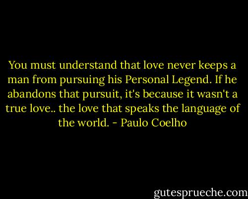 You must understand that love never keeps a man from pursuing his Personal Legend. If he abandons that pursuit, it's because it wasn't a true love.. the love that speaks the language of the world. - Paulo Coelho