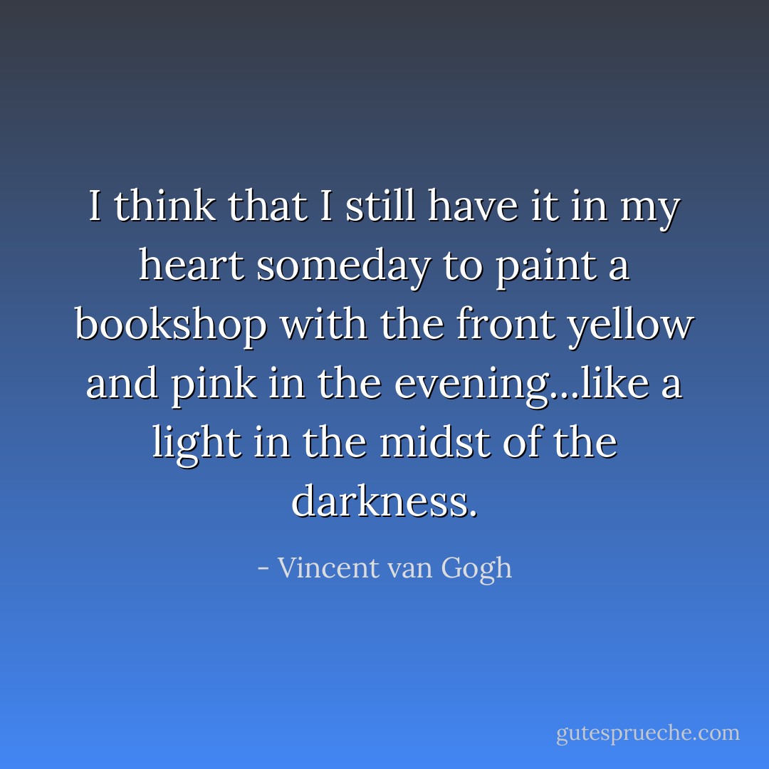 I think that I still have it in my heart someday to paint a bookshop with the front yellow and pink in the evening...like a light in the midst of the darkness. - Vincent van Gogh