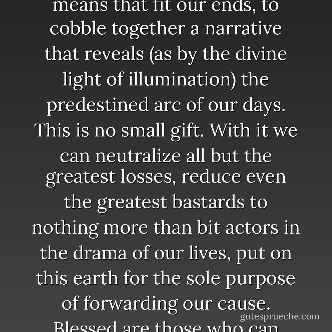 Such is the privilege of survival: to be allowed to fashion the means that fit our ends, to cobble together a narrative that reveals (as by the divine light of illumination) the predestined arc of our days. This is no small gift. With it we can neutralize all but the greatest losses, reduce even the greatest bastards to nothing more than bit actors in the drama of our lives, put on this earth for the sole purpose of forwarding our cause. Blessed are those who can believe their own stories. - Mark Slouka