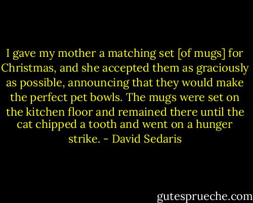 I gave my mother a matching set [of mugs] for Christmas, and she accepted them as graciously as possible, announcing that they would make the perfect pet bowls. The mugs were set on the kitchen floor and remained there until the cat chipped a tooth and went on a hunger strike. - David Sedaris